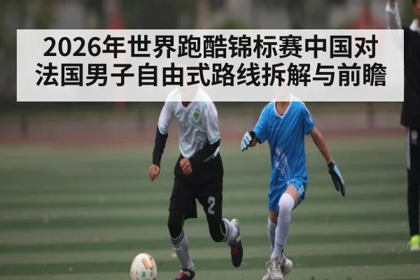 2026年世界跑酷锦标赛中国对法国男子自由式路线拆解与前瞻 - kaiyun