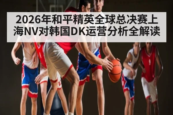 2026年和平精英全球总决赛上海NV对韩国DK运营分析全解读