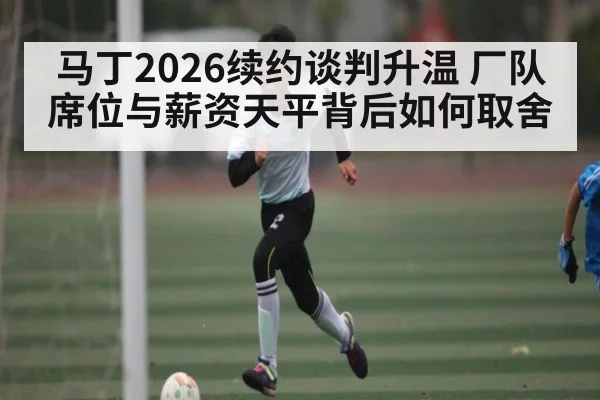 马丁2026续约谈判升温 厂队席位与薪资天平背后如何取舍 - kaiyun
